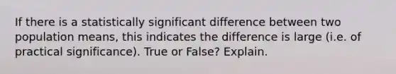 If there is a statistically significant difference between two population means, this indicates the difference is large (i.e. of practical significance). True or False? Explain.