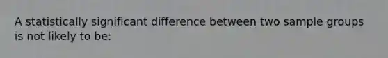 A statistically significant difference between two sample groups is not likely to be: