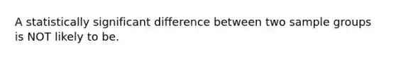 A statistically significant difference between two sample groups is NOT likely to be.