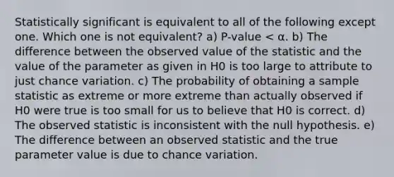 Statistically significant is equivalent to all of the following except one. Which one is not equivalent? a) P-value < α. b) The difference between the observed value of the statistic and the value of the parameter as given in H0 is too large to attribute to just chance variation. c) The probability of obtaining a sample statistic as extreme or more extreme than actually observed if H0 were true is too small for us to believe that H0 is correct. d) The observed statistic is inconsistent with the null hypothesis. e) The difference between an observed statistic and the true parameter value is due to chance variation.