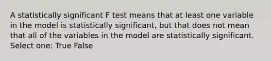 A statistically significant F test means that at least one variable in the model is statistically significant, but that does not mean that all of the variables in the model are statistically significant. Select one: True False