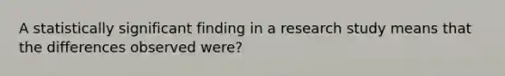 A statistically significant finding in a research study means that the differences observed were?