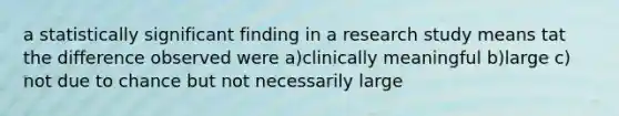 a statistically significant finding in a research study means tat the difference observed were a)clinically meaningful b)large c) not due to chance but not necessarily large