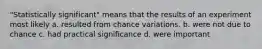 "Statistically significant" means that the results of an experiment most likely a. resulted from chance variations. b. were not due to chance c. had practical significance d. were important