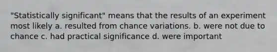 "Statistically significant" means that the results of an experiment most likely a. resulted from chance variations. b. were not due to chance c. had practical significance d. were important