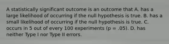 A statistically significant outcome is an outcome that A. has a large likelihood of occurring if the null hypothesis is true. B. has a small likelihood of occurring if the null hypothesis is true. C. occurs in 5 out of every 100 experiments (p = .05). D. has neither Type I nor Type II errors.