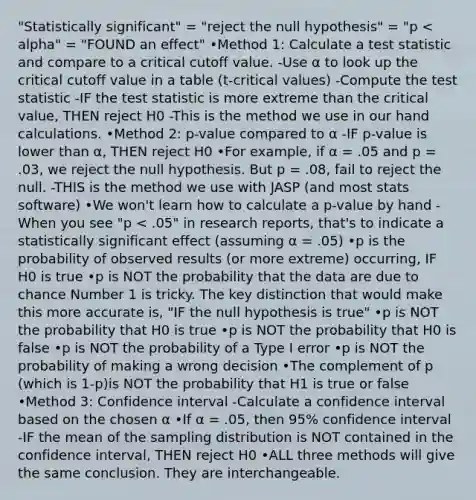 "Statistically significant" = "reject the null hypothesis" = "p < alpha" = "FOUND an effect" •Method 1: Calculate a test statistic and compare to a critical cutoff value. -Use α to look up the critical cutoff value in a table (t-critical values) -Compute <a href='https://www.questionai.com/knowledge/kzeQt8hpQB-the-test-statistic' class='anchor-knowledge'>the test statistic</a> -IF the test statistic is more extreme than the critical value, THEN reject H0 -This is the method we use in our hand calculations. •Method 2: p-value compared to α -IF p-value is lower than α, THEN reject H0 •For example, if α = .05 and p = .03, we reject the null hypothesis. But p = .08, fail to reject the null. -THIS is the method we use with JASP (and most stats software) •We won't learn how to calculate a p-value by hand -When you see "p < .05" in research reports, that's to indicate a statistically significant effect (assuming α = .05) •p is the probability of observed results (or more extreme) occurring, IF H0 is true •p is NOT the probability that the data are due to chance Number 1 is tricky. The key distinction that would make this more accurate is, "IF the null hypothesis is true" •p is NOT the probability that H0 is true •p is NOT the probability that H0 is false •p is NOT the probability of a Type I error •p is NOT the probability of making a wrong decision •The complement of p (which is 1-p)is NOT the probability that H1 is true or false •Method 3: Confidence interval -Calculate a confidence interval based on the chosen α •If α = .05, then 95% confidence interval -IF the mean of the sampling distribution is NOT contained in the confidence interval, THEN reject H0 •ALL three methods will give the same conclusion. They are interchangeable.