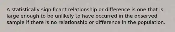 A statistically significant relationship or difference is one that is large enough to be unlikely to have occurred in the observed sample if there is no relationship or difference in the population.