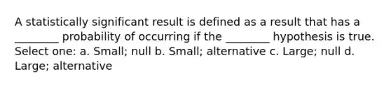 A statistically significant result is defined as a result that has a ________ probability of occurring if the ________ hypothesis is true. Select one: a. Small; null b. Small; alternative c. Large; null d. Large; alternative