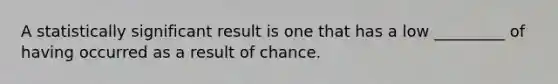 A statistically significant result is one that has a low _________ of having occurred as a result of chance.