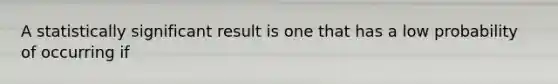 A statistically significant result is one that has a low probability of occurring if