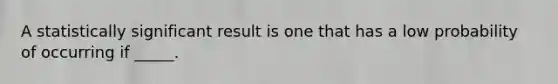 A statistically significant result is one that has a low probability of occurring if _____.