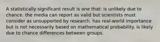 A statistically significant result is one that: is unlikely due to chance. the media can report as valid but scientists must consider as unsupported by research. has real-world importance but is not necessarily based on mathematical probability. is likely due to chance differences between groups.