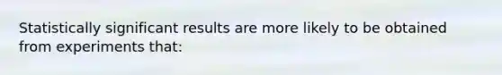 Statistically significant results are more likely to be obtained from experiments that: