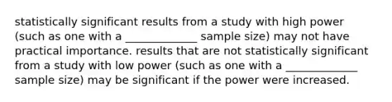 statistically significant results from a study with high power (such as one with a _____________ sample size) may not have practical importance. results that are not statistically significant from a study with low power (such as one with a _____________ sample size) may be significant if the power were increased.