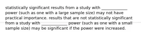 statistically significant results from a study with _____________ power (such as one with a large sample size) may not have practical importance. results that are not statistically significant from a study with _____________ power (such as one with a small sample size) may be significant if the power were increased.