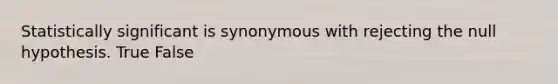 Statistically significant is synonymous with rejecting the null hypothesis. True False
