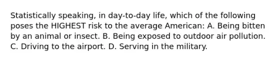 Statistically speaking, in day-to-day life, which of the following poses the HIGHEST risk to the average American: A. Being bitten by an animal or insect. B. Being exposed to outdoor <a href='https://www.questionai.com/knowledge/kha5VdL97b-air-pollution' class='anchor-knowledge'>air pollution</a>. C. Driving to the airport. D. Serving in the military.