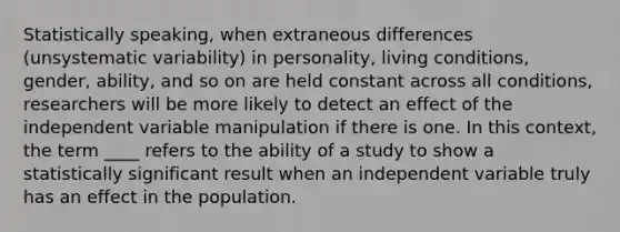 Statistically speaking, when extraneous differences (unsystematic variability) in personality, living conditions, gender, ability, and so on are held constant across all conditions, researchers will be more likely to detect an effect of the independent variable manipulation if there is one. In this context, the term ____ refers to the ability of a study to show a statistically significant result when an independent variable truly has an effect in the population.