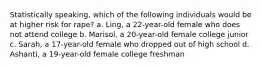 Statistically speaking, which of the following individuals would be at higher risk for rape? a. Ling, a 22-year-old female who does not attend college b. Marisol, a 20-year-old female college junior c. Sarah, a 17-year-old female who dropped out of high school d. Ashanti, a 19-year-old female college freshman