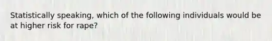 Statistically speaking, which of the following individuals would be at higher risk for rape?​