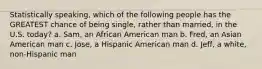 Statistically speaking, which of the following people has the GREATEST chance of being single, rather than married, in the U.S. today? a. Sam, an African American man b. Fred, an Asian American man c. Jose, a Hispanic American man d. Jeff, a white, non-Hispanic man