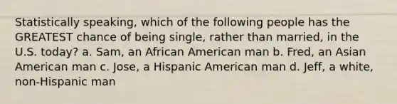 Statistically speaking, which of the following people has the GREATEST chance of being single, rather than married, in the U.S. today? a. Sam, an African American man b. Fred, an Asian American man c. Jose, a Hispanic American man d. Jeff, a white, non-Hispanic man