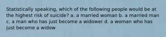 Statistically speaking, which of the following people would be at the highest risk of suicide? a. a married woman b. a married man c. a man who has just become a widower d. a woman who has just become a widow