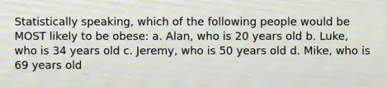 Statistically speaking, which of the following people would be MOST likely to be obese: a. Alan, who is 20 years old b. Luke, who is 34 years old c. Jeremy, who is 50 years old d. Mike, who is 69 years old