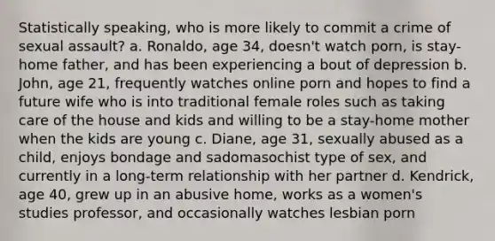 Statistically speaking, who is more likely to commit a crime of sexual assault? a. Ronaldo, age 34, doesn't watch porn, is stay-home father, and has been experiencing a bout of depression b. John, age 21, frequently watches online porn and hopes to find a future wife who is into traditional female roles such as taking care of the house and kids and willing to be a stay-home mother when the kids are young c. Diane, age 31, sexually abused as a child, enjoys bondage and sadomasochist type of sex, and currently in a long-term relationship with her partner d. Kendrick, age 40, grew up in an abusive home, works as a women's studies professor, and occasionally watches lesbian porn