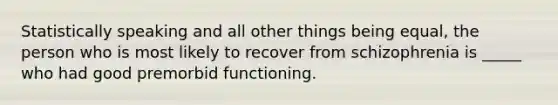 Statistically speaking and all other things being equal, the person who is most likely to recover from schizophrenia is _____ who had good premorbid functioning.