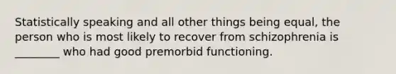 Statistically speaking and all other things being equal, the person who is most likely to recover from schizophrenia is ________ who had good premorbid functioning.