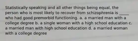 Statistically speaking and all other things being equal, the person who is most likely to recover from schizophrenia is _____ who had good premorbid functioning. a. a married man with a college degree b. a single woman with a high school education c. a married man with high school education d. a married woman with a college degree