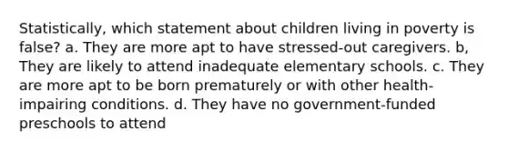 Statistically, which statement about children living in poverty is false? a. They are more apt to have stressed-out caregivers. b, They are likely to attend inadequate elementary schools. c. They are more apt to be born prematurely or with other health-impairing conditions. d. They have no government-funded preschools to attend