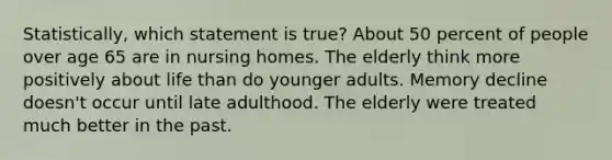 Statistically, which statement is true? About 50 percent of people over age 65 are in nursing homes. The elderly think more positively about life than do younger adults. Memory decline doesn't occur until late adulthood. The elderly were treated much better in the past.