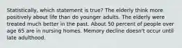 Statistically, which statement is true? The elderly think more positively about life than do younger adults. The elderly were treated much better in the past. About 50 percent of people over age 65 are in nursing homes. Memory decline doesn't occur until late adulthood.