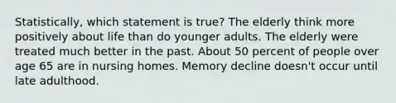 Statistically, which statement is true? The elderly think more positively about life than do younger adults. The elderly were treated much better in the past. About 50 percent of people over age 65 are in nursing homes. Memory decline doesn't occur until late adulthood.