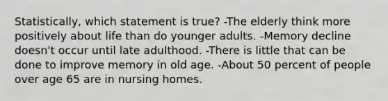 Statistically, which statement is true? -The elderly think more positively about life than do younger adults. -Memory decline doesn't occur until late adulthood. -There is little that can be done to improve memory in old age. -About 50 percent of people over age 65 are in nursing homes.