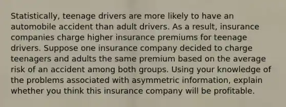 Statistically, teenage drivers are more likely to have an automobile accident than adult drivers. As a result, insurance companies charge higher insurance premiums for teenage drivers. Suppose one insurance company decided to charge teenagers and adults the same premium based on the average risk of an accident among both groups. Using your knowledge of the problems associated with asymmetric information, explain whether you think this insurance company will be profitable.