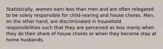 Statistically, women earn less than men and are often relegated to be solely responsible for child-rearing and house chores. Men, on the other hand, are discriminated in household responsibilities such that they are perceived as less manly when they do their share of house chores or when they become stay at home husbands.