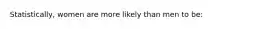 Statistically, women are more likely than men to be: