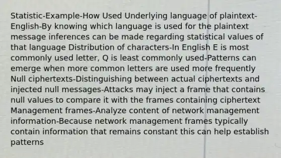 Statistic-Example-How Used Underlying language of plaintext-English-By knowing which language is used for the plaintext message inferences can be made regarding statistical values of that language Distribution of characters-In English E is most commonly used letter, Q is least commonly used-Patterns can emerge when more common letters are used more frequently Null ciphertexts-Distinguishing between actual ciphertexts and injected null messages-Attacks may inject a frame that contains null values to compare it with the frames containing ciphertext Management frames-Analyze content of network management information-Because network management frames typically contain information that remains constant this can help establish patterns