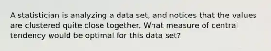 A statistician is analyzing a data set, and notices that the values are clustered quite close together. What measure of central tendency would be optimal for this data set?