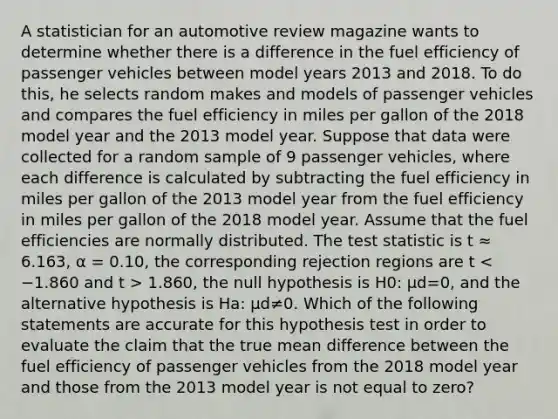 A statistician for an automotive review magazine wants to determine whether there is a difference in the fuel efficiency of passenger vehicles between model years 2013 and 2018. To do this, he selects random makes and models of passenger vehicles and compares the fuel efficiency in miles per gallon of the 2018 model year and the 2013 model year. Suppose that data were collected for a random sample of 9 passenger vehicles, where each difference is calculated by subtracting the fuel efficiency in miles per gallon of the 2013 model year from the fuel efficiency in miles per gallon of the 2018 model year. Assume that the fuel efficiencies are normally distributed. The test statistic is t ≈ 6.163, α = 0.10, the corresponding rejection regions are t 1.860, the null hypothesis is H0: μd=0, and the alternative hypothesis is Ha: μd≠0. Which of the following statements are accurate for this hypothesis test in order to evaluate the claim that the true mean difference between the fuel efficiency of passenger vehicles from the 2018 model year and those from the 2013 model year is not equal to zero?