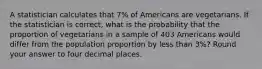 A statistician calculates that 7% of Americans are vegetarians. If the statistician is correct, what is the probability that the proportion of vegetarians in a sample of 403 Americans would differ from the population proportion by less than 3%? Round your answer to four decimal places.