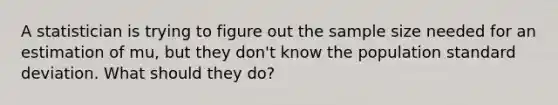 A statistician is trying to figure out the sample size needed for an estimation of mu, but they don't know the population standard deviation. What should they do?