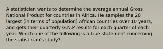 A statistician wants to determine the average annual Gross National Product for countries in Africa. He samples the 20 largest (in terms of population) African countries over 10 years, and gets their quarterly G.N.P results for each quarter of each year. Which one of the following is a true statement concerning the statistician's study?