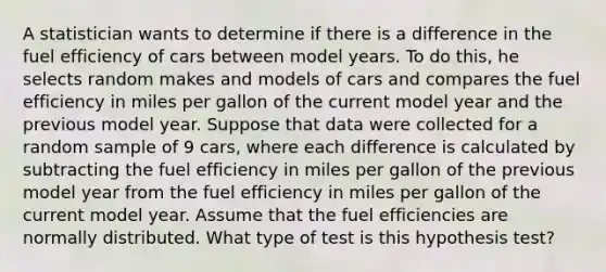 A statistician wants to determine if there is a difference in the fuel efficiency of cars between model years. To do this, he selects random makes and models of cars and compares the fuel efficiency in miles per gallon of the current model year and the previous model year. Suppose that data were collected for a random sample of 9 cars, where each difference is calculated by subtracting the fuel efficiency in miles per gallon of the previous model year from the fuel efficiency in miles per gallon of the current model year. Assume that the fuel efficiencies are normally distributed. What type of test is this hypothesis test?