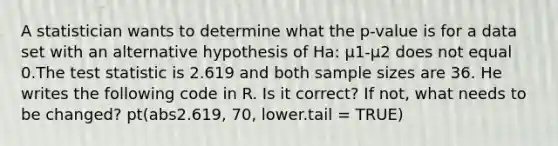 A statistician wants to determine what the p-value is for a data set with an alternative hypothesis of Ha: μ1-μ2 does not equal 0.The test statistic is 2.619 and both sample sizes are 36. He writes the following code in R. Is it correct? If not, what needs to be changed? pt(abs2.619, 70, lower.tail = TRUE)