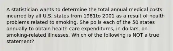 A statistician wants to determine the total annual medical costs incurred by all U.S. states from 1981to 2001 as a result of health problems related to smoking. She polls each of the 50 states annually to obtain health care expenditures, in dollars, on smoking-related illnesses. Which of the following is NOT a true statement?